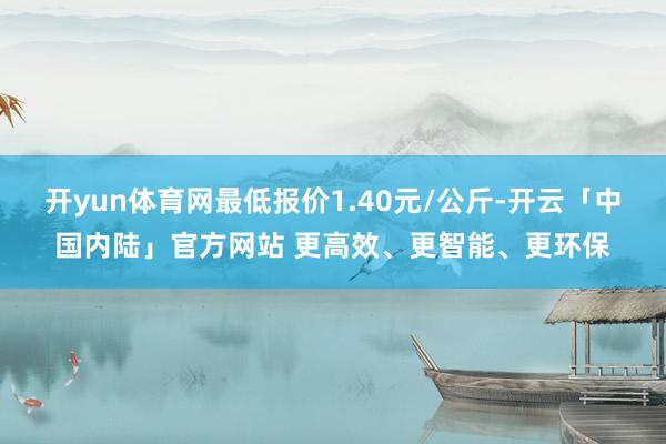 开yun体育网最低报价1.40元/公斤-开云「中国内陆」官方网站 更高效、更智能、更环保