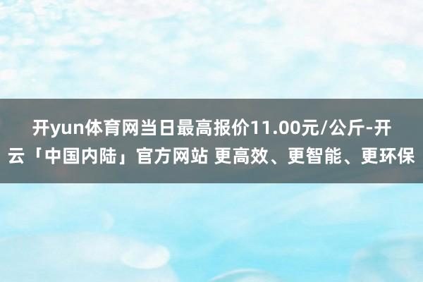开yun体育网当日最高报价11.00元/公斤-开云「中国内陆」官方网站 更高效、更智能、更环保