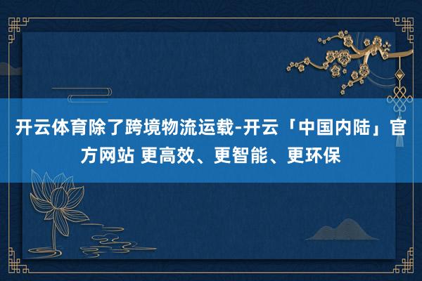 开云体育　　除了跨境物流运载-开云「中国内陆」官方网站 更高效、更智能、更环保