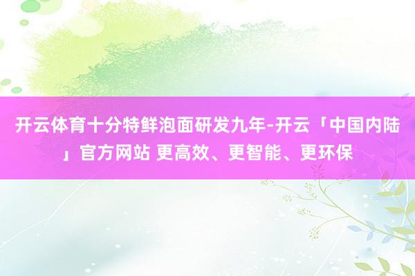 开云体育十分特鲜泡面研发九年-开云「中国内陆」官方网站 更高效、更智能、更环保