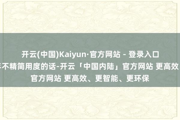 开云(中国)Kaiyun·官方网站 - 登录入口也就是说要是前年不精简用度的话-开云「中国内陆」官方网站 更高效、更智能、更环保