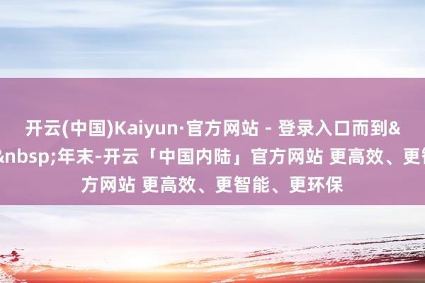 开云(中国)Kaiyun·官方网站 - 登录入口而到&nbsp;2024&nbsp;年末-开云「中国内陆」官方网站 更高效、更智能、更环保
