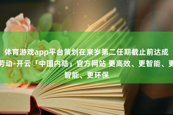 体育游戏app平台策划在来岁第二任期截止前达成充分劳动-开云「中国内陆」官方网站 更高效、更智能、更环保