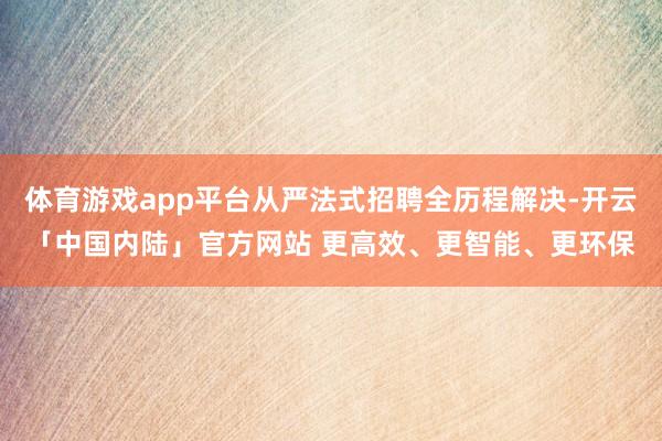 体育游戏app平台从严法式招聘全历程解决-开云「中国内陆」官方网站 更高效、更智能、更环保