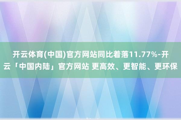 开云体育(中国)官方网站同比着落11.77%-开云「中国内陆」官方网站 更高效、更智能、更环保
