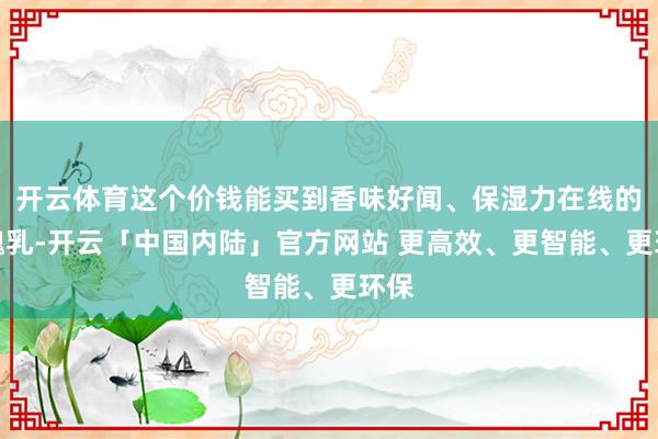 开云体育这个价钱能买到香味好闻、保湿力在线的体魄乳-开云「中国内陆」官方网站 更高效、更智能、更环保