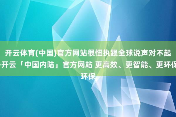 开云体育(中国)官方网站很忸执跟全球说声对不起-开云「中国内陆」官方网站 更高效、更智能、更环保