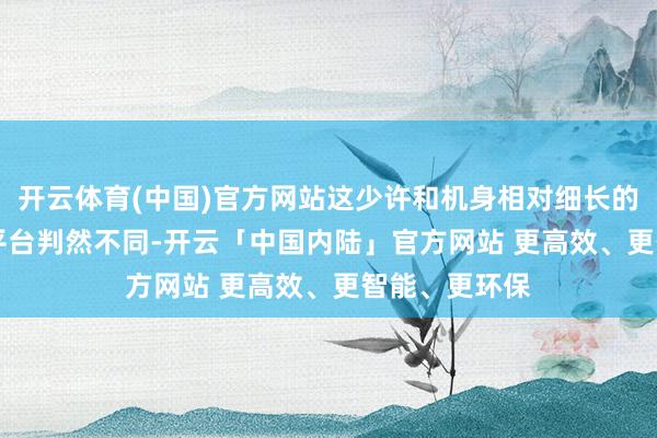 开云体育(中国)官方网站这少许和机身相对细长的运-8、运-9平台判然不同-开云「中国内陆」官方网站 更高效、更智能、更环保