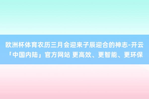 欧洲杯体育农历三月会迎来子辰迎合的神志-开云「中国内陆」官方网站 更高效、更智能、更环保