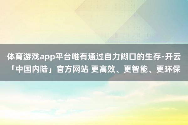 体育游戏app平台唯有通过自力餬口的生存-开云「中国内陆」官方网站 更高效、更智能、更环保