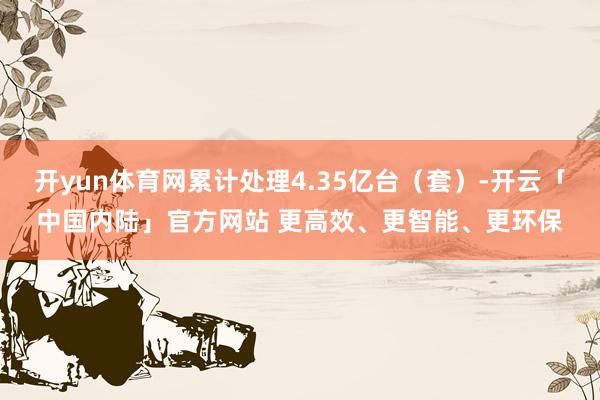 开yun体育网累计处理4.35亿台（套）-开云「中国内陆」官方网站 更高效、更智能、更环保