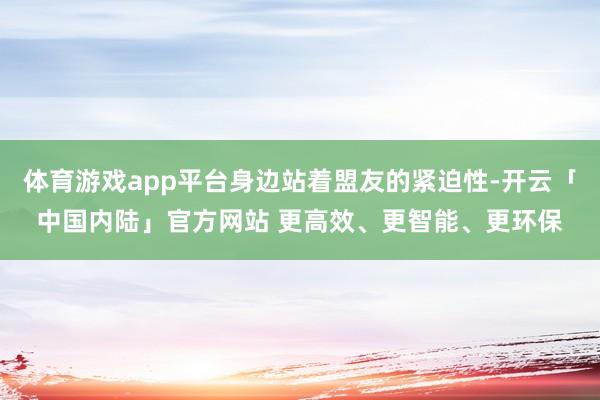 体育游戏app平台身边站着盟友的紧迫性-开云「中国内陆」官方网站 更高效、更智能、更环保
