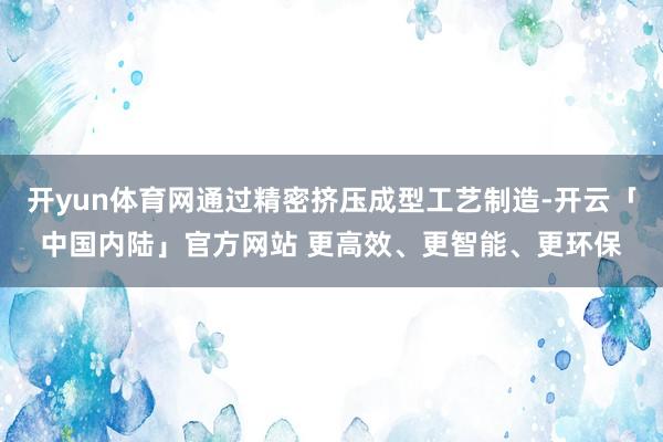 开yun体育网通过精密挤压成型工艺制造-开云「中国内陆」官方网站 更高效、更智能、更环保