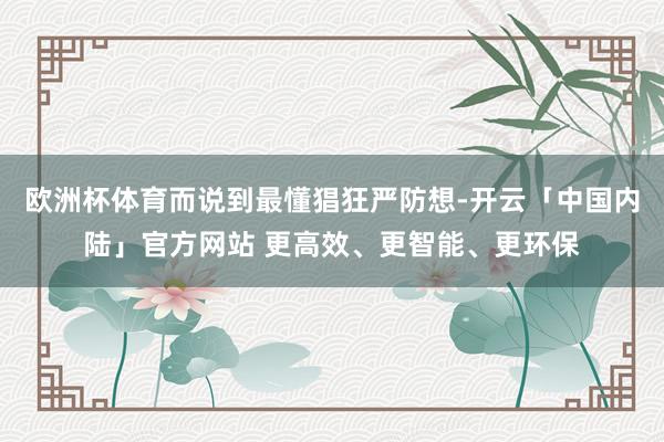 欧洲杯体育而说到最懂猖狂严防想-开云「中国内陆」官方网站 更高效、更智能、更环保