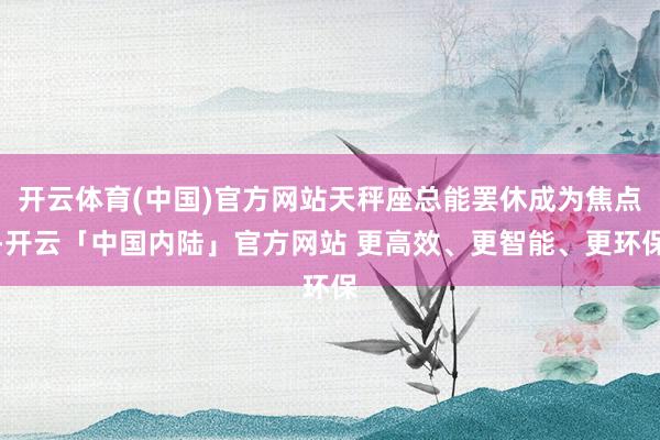 开云体育(中国)官方网站天秤座总能罢休成为焦点-开云「中国内陆」官方网站 更高效、更智能、更环保