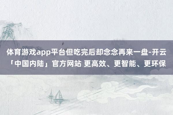 体育游戏app平台但吃完后却念念再来一盘-开云「中国内陆」官方网站 更高效、更智能、更环保