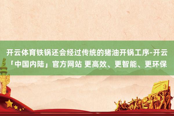 开云体育铁锅还会经过传统的猪油开锅工序-开云「中国内陆」官方网站 更高效、更智能、更环保