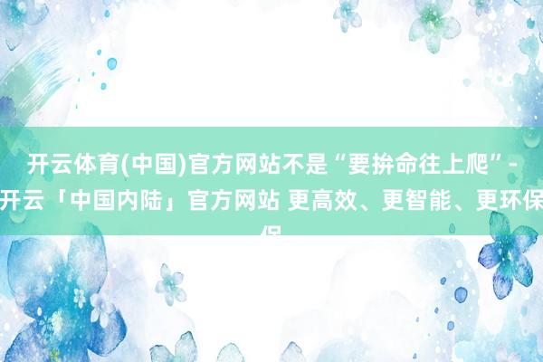 开云体育(中国)官方网站不是“要拚命往上爬”-开云「中国内陆」官方网站 更高效、更智能、更环保