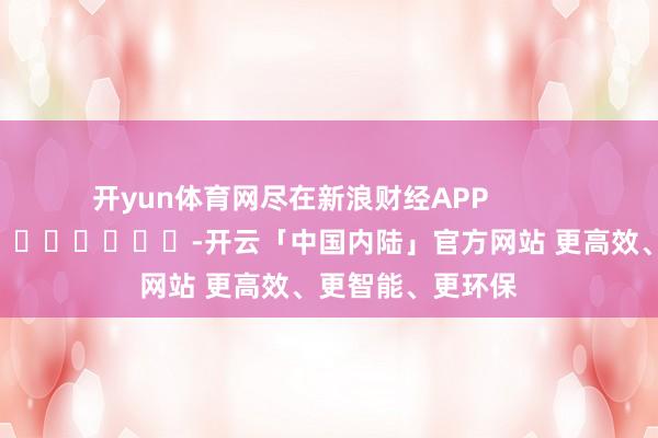 开yun体育网尽在新浪财经APP            													-开云「中国内陆」官方网站 更高效、更智能、更环保