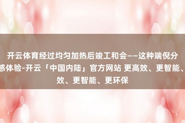开云体育经过均匀加热后竣工和会——这种端倪分明的口感体验-开云「中国内陆」官方网站 更高效、更智能、更环保