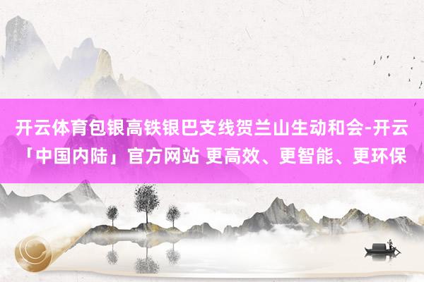 开云体育包银高铁银巴支线贺兰山生动和会-开云「中国内陆」官方网站 更高效、更智能、更环保