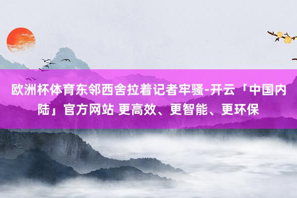 欧洲杯体育东邻西舍拉着记者牢骚-开云「中国内陆」官方网站 更高效、更智能、更环保