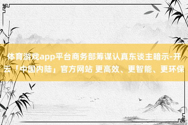 体育游戏app平台商务部筹谋认真东谈主暗示-开云「中国内陆」官方网站 更高效、更智能、更环保