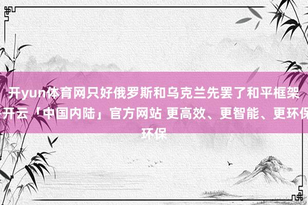 开yun体育网只好俄罗斯和乌克兰先罢了和平框架-开云「中国内陆」官方网站 更高效、更智能、更环保