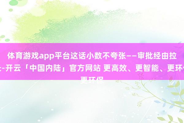 体育游戏app平台这话小数不夸张——审批经由拉长-开云「中国内陆」官方网站 更高效、更智能、更环保