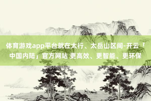 体育游戏app平台就在太行、太岳山区间-开云「中国内陆」官方网站 更高效、更智能、更环保