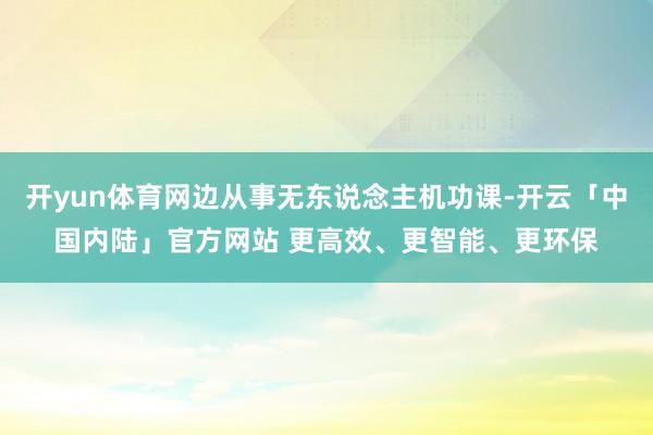开yun体育网边从事无东说念主机功课-开云「中国内陆」官方网站 更高效、更智能、更环保