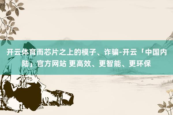 开云体育而芯片之上的模子、诈骗-开云「中国内陆」官方网站 更高效、更智能、更环保