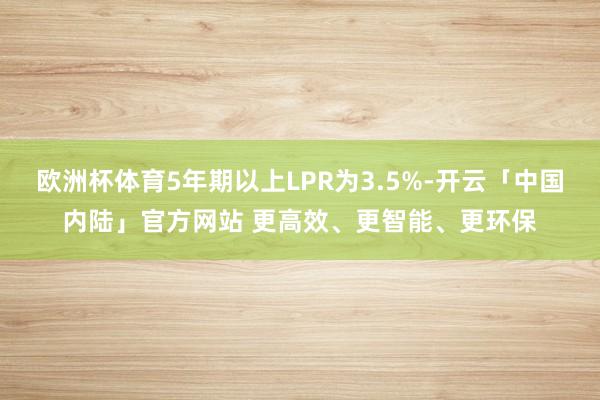 欧洲杯体育5年期以上LPR为3.5%-开云「中国内陆」官方网站 更高效、更智能、更环保