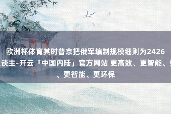 欧洲杯体育其时普京把俄军编制规模细则为2426130东谈主-开云「中国内陆」官方网站 更高效、更智能、更环保