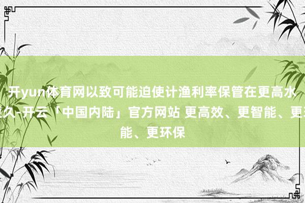 开yun体育网以致可能迫使计渔利率保管在更高水平更久-开云「中国内陆」官方网站 更高效、更智能、更环保