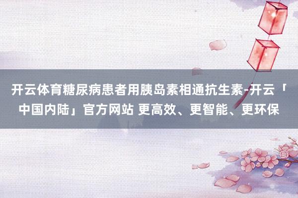 开云体育糖尿病患者用胰岛素相通抗生素-开云「中国内陆」官方网站 更高效、更智能、更环保