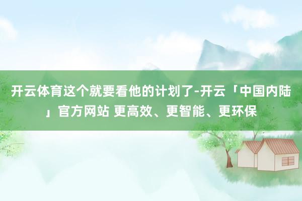 开云体育这个就要看他的计划了-开云「中国内陆」官方网站 更高效、更智能、更环保