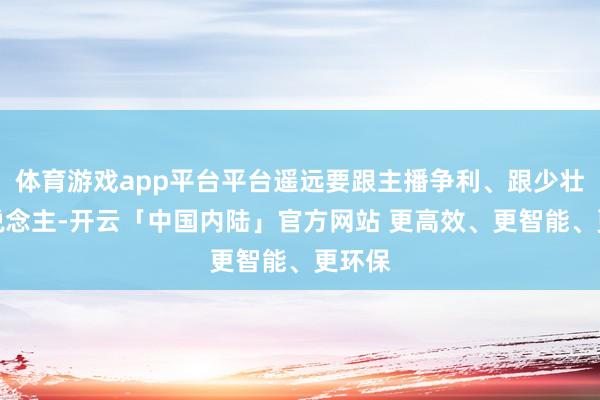 体育游戏app平台平台遥远要跟主播争利、跟少壮抢东说念主-开云「中国内陆」官方网站 更高效、更智能、更环保