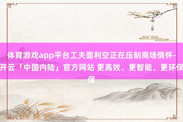 体育游戏app平台工夫面利空正在压制商场情怀-开云「中国内陆」官方网站 更高效、更智能、更环保
