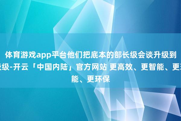 体育游戏app平台他们把底本的部长级会谈升级到首级级-开云「中国内陆」官方网站 更高效、更智能、更环保
