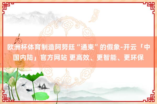 欧洲杯体育制造阿努廷“通柬”的假象-开云「中国内陆」官方网站 更高效、更智能、更环保