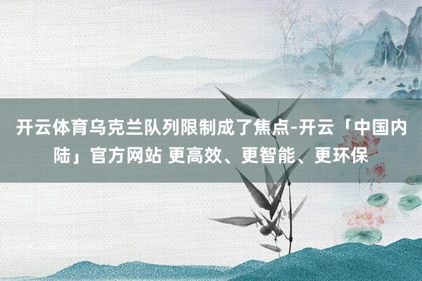 开云体育乌克兰队列限制成了焦点-开云「中国内陆」官方网站 更高效、更智能、更环保