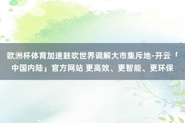 欧洲杯体育加速鼓吹世界调解大市集斥地-开云「中国内陆」官方网站 更高效、更智能、更环保