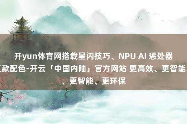 开yun体育网搭载星闪技巧、NPU AI 惩处器、可选三款配色-开云「中国内陆」官方网站 更高效、更智能、更环保