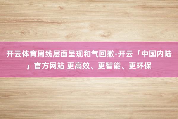 开云体育周线层面呈现和气回撤-开云「中国内陆」官方网站 更高效、更智能、更环保