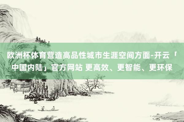 欧洲杯体育营造高品性城市生涯空间方面-开云「中国内陆」官方网站 更高效、更智能、更环保