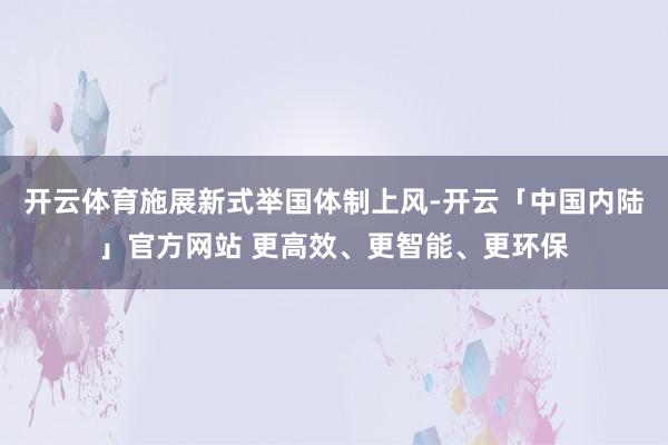 开云体育施展新式举国体制上风-开云「中国内陆」官方网站 更高效、更智能、更环保