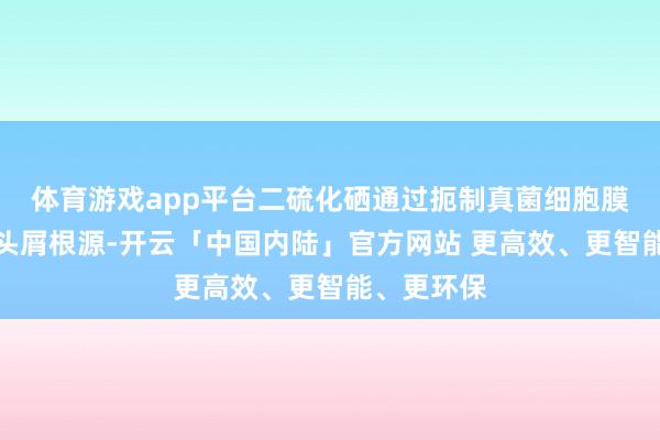体育游戏app平台二硫化硒通过扼制真菌细胞膜合成直击头屑根源-开云「中国内陆」官方网站 更高效、更智能、更环保
