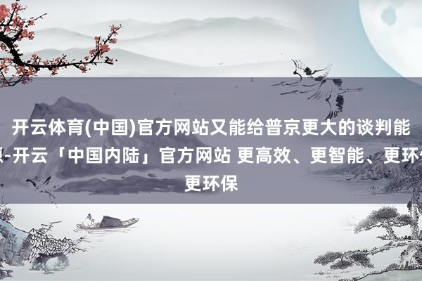 开云体育(中国)官方网站又能给普京更大的谈判能源-开云「中国内陆」官方网站 更高效、更智能、更环保
