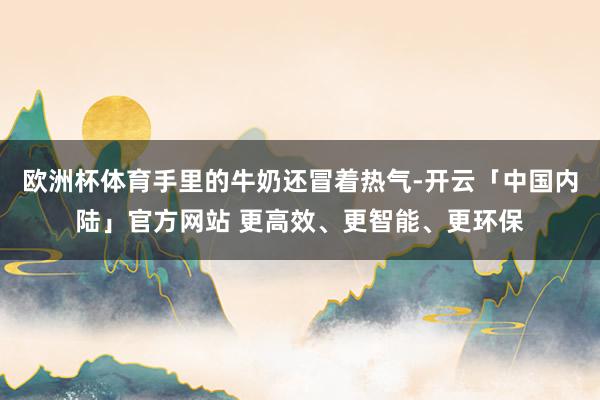 欧洲杯体育手里的牛奶还冒着热气-开云「中国内陆」官方网站 更高效、更智能、更环保